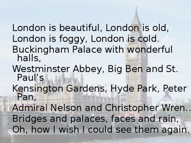London is beautiful, London is old, London is foggy, London is cold. Buckingham Palace with wonderful halls, Westminster Abbey, Big Ben and St. Paul’s Kensington Gardens, Hyde Park, Peter Pan, Admiral Nelson and Christopher Wren… Bridges and palaces, faces and rain, Oh, how I wish I could see them again.