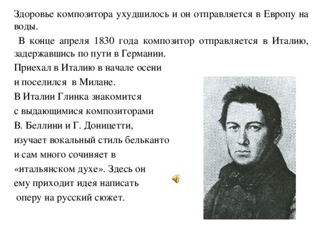 Здоровье композитора ухудшилось и он отправляется в Европу на воды.    В конце апреля 1830 года композитор отправляется в Италию, задержавшись по пути в Германии.   Приехал в Италию в начале осени  и поселился в Милане.   В Италии Глинка знакомится  с выдающимися композиторами  В. Беллини и Г. Доницетти,  изучает вокальный стиль бельканто  и сам много сочиняет в  «итальянском духе». Здесь он  ему приходит идея написать   оперу на русский сюжет.