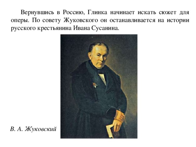 Вернувшись в Россию, Глинка начинает искать сюжет для оперы. По совету Жуковского он останавливается на истории русского крестьянина Ивана Сусанина.  В. А. Жуковский