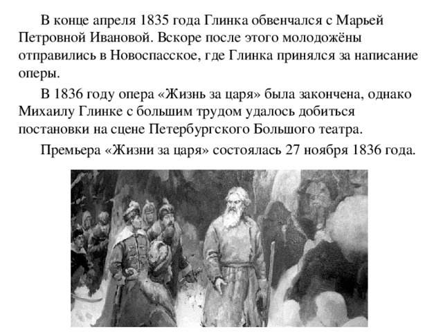 В конце апреля 1835 года Глинка обвенчался с Марьей Петровной Ивановой. Вскоре после этого молодожёны отправились в Новоспасское, где Глинка принялся за написание оперы.   В 1836 году опера «Жизнь за царя» была закончена, однако Михаилу Глинке с большим трудом удалось добиться постановки на сцене Петербургского Большого театра.   Премьера «Жизни за царя» состоялась 27 ноября 1836 года. 