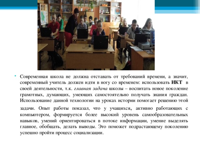 Современная школа не должна отставать от требований времени, а значит, современный учитель должен идти в ногу со временем: использовать ИКТ в своей деятельности, т.к. главная задача школы – воспитать новое поколение грамотных, думающих, умеющих самостоятельно получать знания граждан. Использование данной технологии на уроках истории помогает решению этой задачи. Опыт работы показал, что у учащихся , активно работающих с компьютером, формируется более высокий уровень самообразовательных навыков, умений ориентироваться в потоке информации, умение выделять главное, обобщать, делать выводы. Это поможет подрастающему поколению успешно пройти процесс социализации.