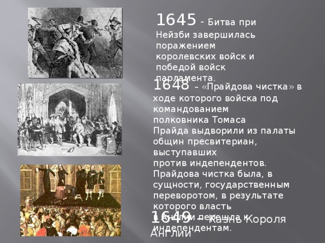 1645 - Битва при Нейзби завершилась поражением королевских войск и победой войск парламента. 1648 – «Прайдова чистка» в ходе которого войска под командованием полковника Томаса Прайда выдворили из палаты общин пресвитериан, выступавших против индепендентов. Прайдова чистка была, в сущности, государственным переворотом, в результате которого власть в Англии перешла к индепендентам. 1649 – Казнь Короля Англии