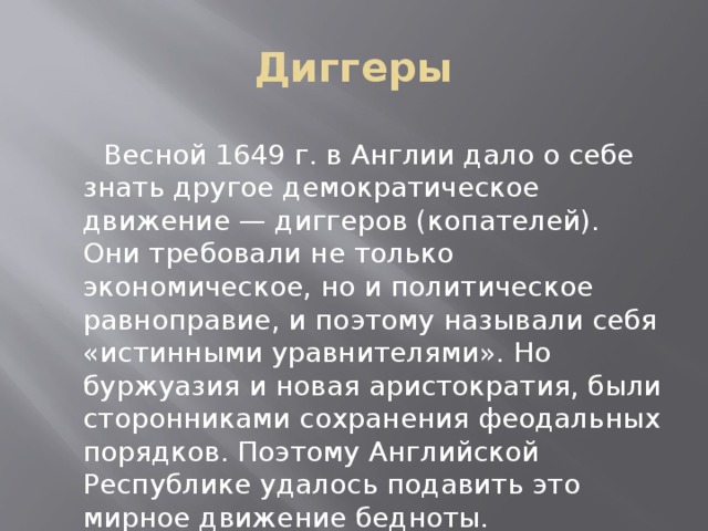 Диггеры  Весной 1649 г. в Англии дало о себе знать другое демократическое движение — диггеров (копателей). Они требовали не только экономическое, но и политическое равноправие, и поэтому называли себя «истинными уравнителями». Но буржуазия и новая аристократия, были сторонниками сохранения феодальных порядков. Поэтому Английской Республике удалось подавить это мирное движение бедноты.