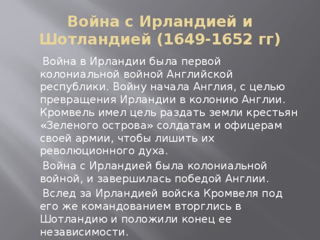 Война с Ирландией и Шотландией (1649-1652 гг)  Война в Ирландии была первой колониальной войной Английской республики. Войну начала Англия, с целью превращения Ирландии в колонию Англии. Кромвель имел цель раздать земли крестьян «Зеленого острова» солдатам и офицерам своей армии, чтобы лишить их революционного духа.  Война с Ирландией была колониальной войной, и завершилась победой Англии.  Вслед за Ирландией войска Кромвеля под его же командованием вторглись в Шотландию и положили конец ее независимости.