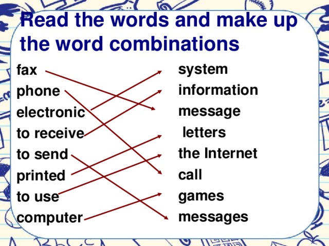 Read the words and make up the word combinations system information message  letters the Internet call games messages         fax phone electronic to receive to send printed to use computer