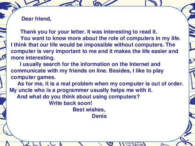 Dear friend,   Thank you for your letter. It was interesting to read it.  You want to know more about the role of computers in my life.  I think that our life would be impossible without computers. The  computer is very important to me and it makes the life easier and  more interesting.  I usually search for the information on the Internet and  communicate with my friends on line. Besides, I like to play  computer games.  As for me, it is a real problem when my computer is out of order.  My uncle who is a programmer usually helps me with it.  And what do you think about using computers?  Write back soon!  Best wishes,  Denis