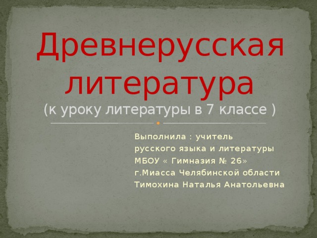 Древнерусская литература  (к уроку литературы в 7 классе ) Выполнила : учитель русского языка и литературы МБОУ « Гимназия № 26» г.Миасса Челябинской области Тимохина Наталья Анатольевна