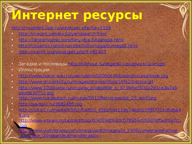 Интернет ресурсы http ://musikant.0pk.ru/viewtopic.php?id=1133 http://images.yandex.kz/yandsearch?text http://fotoramochki.com/fony-dlja-fotoshopa.html http://clipartsx.narod.ru/cliparts/bumaga/bumaga2.html http://realmt.org/viewtopic.php?t=82403  Загадки и пословицы http://bibnout.ru/zagadki-i-pogovorki-o-knige/ Иллюстрации http://www.home-edu.ru/user/uatml/00000646/book/pictures/book.jpg http://www.ancientcity.ru/images/stories/cities/16%20nippur.gif http://www.1000turov.ru/imgs/sv_photo/89/r_p_373fe6e5931c281ce3a746b6d0b34752.jpg http://www.rusdeutsch.ru/image/2012/Petrozavodsk_25_april.jpg http://savepic.ru/3582485.jpg http://cs3.a5.ru/media/65/b2/6d/850_65b26d3119b74bd6b578f7315c8d6a49.jpg http://www.x-team.ru/upload/blog/f29/f29d068dc078956c050d7dffa4f6a7cc.jpg http://www.visitnorway.com/ImageVault/Images/id_2309/conversionFormat_13/scope_0/ImageVaultHandler.aspx