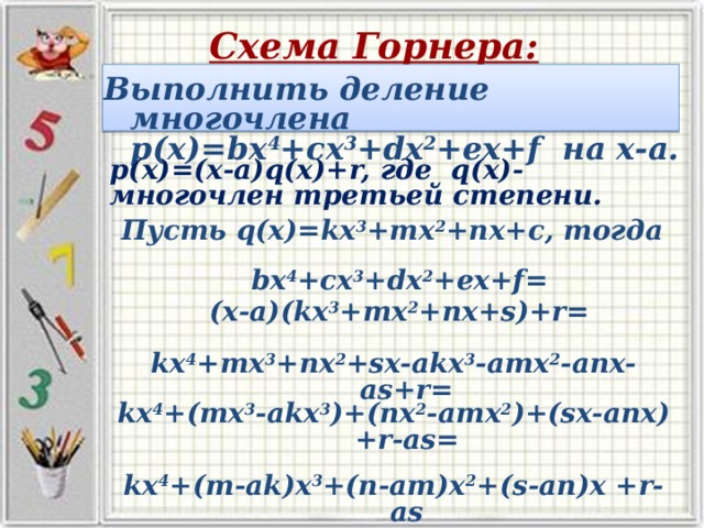 Схема Горнера: Выполнить деление многочлена р(х)=bx 4 +cx 3 +dx 2 +ex+f на х-а.      р(х)=(х-а)q(x)+r, где q(x)- многочлен третьей степени. Пусть q(x)=kx 3 +mx 2 +nx+c, тогда bx 4 +cx 3 +dx 2 +ex+f= (х-а)(kx 3 +mx 2 +nx+s)+r=    kx 4 +mx 3 +nx 2 +sx-akx 3 -amx 2 -anx-as+r=    kx 4 +(mx 3 -akx 3 )+(nx 2 -amx 2 )+(sx-anx) +r-as=    kx 4 +(m-ak)x 3 +(n-am)x 2 +(s-an)x +r-as