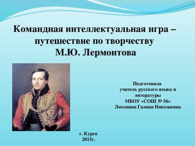 Командная интеллектуальная игра – путешествие по творчеству  М.Ю. Лермонтова Подготовила учитель русского языка и литературы МБОУ «СОШ № 56» Лихонина Галина Николаевна г. Курск 2015г.