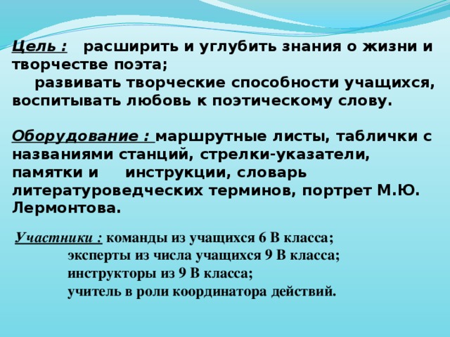 Цель :  расширить и углубить знания о жизни и творчестве поэта;  развивать творческие способности учащихся, воспитывать любовь к поэтическому слову.  Оборудование : маршрутные листы, таблички с названиями станций, стрелки-указатели, памятки и инструкции, словарь литературоведческих терминов, портрет М.Ю. Лермонтова.  Участники :  команды из учащихся 6 В класса;   эксперты из числа учащихся 9 В класса;   инструкторы из 9 В класса;   учитель в роли координатора действий.