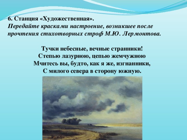 6. Станция «Художественная». Передайте красками настроение, возникшее после прочтения стихотворных строф М.Ю. Лермонтова.  Тучки небесные, вечные странники! Степью лазурною, цепью жемчужною Мчитесь вы, будто, как я же, изгнанники, С милого севера в сторону южную.