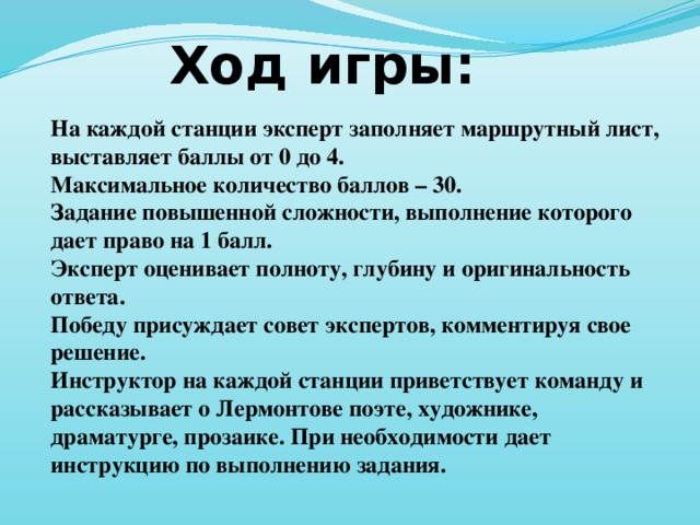 Ход игры: На каждой станции эксперт заполняет маршрутный лист, выставляет баллы от 0 до 4. Максимальное количество баллов – 30. Задание повышенной сложности, выполнение которого дает право на 1 балл. Эксперт оценивает полноту, глубину и оригинальность ответа. Победу присуждает совет экспертов, комментируя свое решение. Инструктор на каждой станции приветствует команду и рассказывает о Лермонтове поэте, художнике, драматурге, прозаике. При необходимости дает инструкцию по выполнению задания.