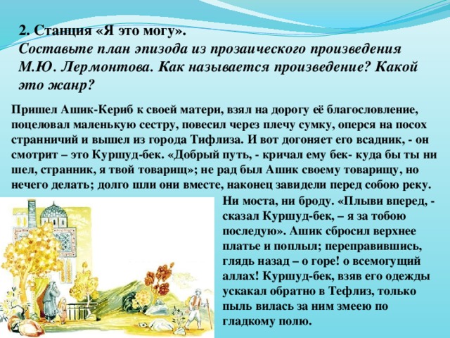 2. Станция «Я это могу». Составьте план эпизода из прозаического произведения М.Ю. Лермонтова. Как называется произведение? Какой это жанр?  Пришел Ашик-Кериб к своей матери, взял на дорогу её благословление, поцеловал маленькую сестру, повесил через плечу сумку, оперся на посох странничий и вышел из города Тифлиза. И вот догоняет его всадник, - он смотрит – это Куршуд-бек. «Добрый путь, - кричал ему бек- куда бы ты ни шел, странник, я твой товарищ»; не рад был Ашик своему товарищу, но нечего делать; долго шли они вместе, наконец завидели перед собою реку. Ни моста, ни броду. «Плыви вперед, - сказал Куршуд-бек, – я за тобою последую». Ашик сбросил верхнее платье и поплыл; переправившись, глядь назад – о горе! о всемогущий аллах! Куршуд-бек, взяв его одежды ускакал обратно в Тефлиз, только пыль вилась за ним змеею по гладкому полю.