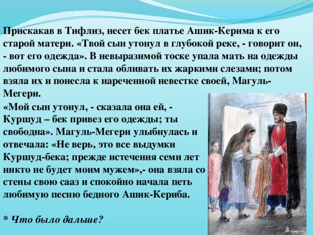 Прискакав в Тифлиз, несет бек платье Ашик-Керима к его старой матери. «Твой сын утонул в глубокой реке, - говорит он, - вот его одежда». В невыразимой тоске упала мать на одежды любимого сына и стала обливать их жаркими слезами; потом взяла их и понесла к нареченной невестке своей, Магуль-Мегери. «Мой сын утонул, - сказала она ей, - Куршуд – бек привез его одежды; ты свободна». Магуль-Мегери улыбнулась и отвечала: «Не верь, это все выдумки Куршуд-бека; прежде истечения семи лет никто не будет моим мужем»,- она взяла со стены свою сааз и спокойно начала петь любимую песню бедного Ашик-Кериба.  * Что было дальше?