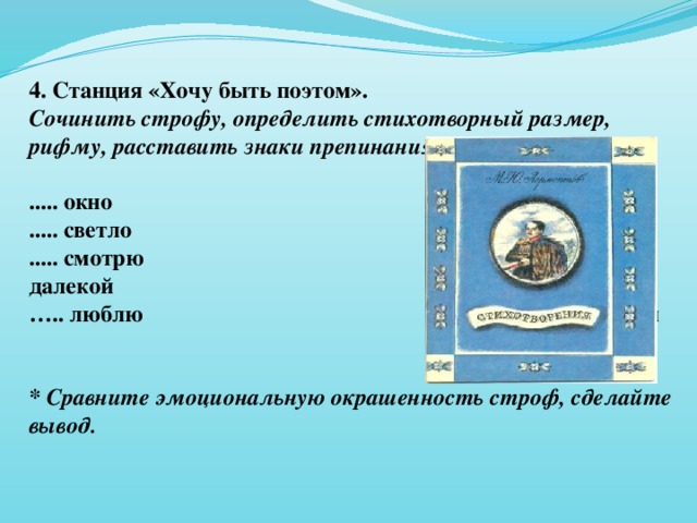 4. Станция «Хочу быть поэтом». Сочинить строфу, определить стихотворный размер, рифму, расставить знаки препинания.  ..... окно           ..... одинокий ..... светло           ...... голубом ..... смотрю          ….. далекой … .. люблю           ….. Родном   * Сравните эмоциональную окрашенность строф, сделайте вывод.