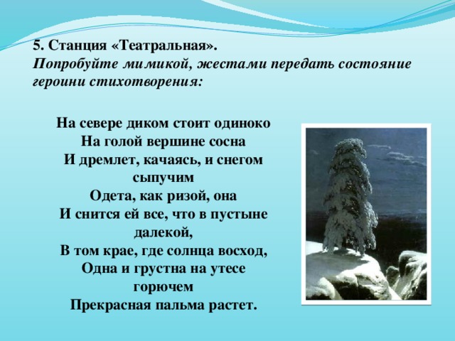 5. Станция «Театральная». Попробуйте мимикой, жестами передать состояние героини стихотворения:  На севере диком стоит одиноко На голой вершине сосна И дремлет, качаясь, и снегом сыпучим Одета, как ризой, она И снится ей все, что в пустыне далекой, В том крае, где солнца восход, Одна и грустна на утесе горючем Прекрасная пальма растет.