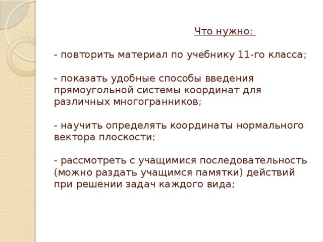 Что нужно:   - повторить материал по учебнику 11-го класса;   - показать удобные способы введения прямоугольной системы координат для различных многогранников;   - научить определять координаты нормального вектора плоскости;   - рассмотреть с учащимися последовательность (можно раздать учащимся памятки) действий при решении задач каждого вида;