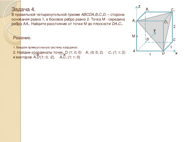 Задача 4.  В правильной четырехугольной призме ABCDA 1 B 1 C 1 D 1 – сторона основания равна 1, а боковое ребро равно 2 . Точка M - середина ребра AA 1 . Найдите расстояние от точки M до плоскости DA 1 C 1 . M Решение.  1. Введем прямоугольную систему координат. 1 2. Найдем координаты точек D (1; 0 ; 0) A 1 (0; 0; 2) C 1 (1; 1 ; 2) и векторов A 1 D  {1; 0 ; -2}, A 1 C 1  {1; 1 ; 0} 1