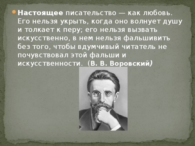 Настоящее писательство — как любовь. Его нельзя укрыть, когда оно волнует душу и толкает к перу; его нельзя вызвать искусственно, в нем нельзя фальшивить без того, чтобы вдумчивый читатель не почувствовал этой фальши и искусственности. ( В. В. Воровский )