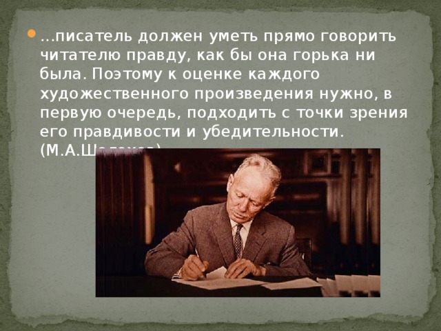 ...писатель должен уметь прямо говорить читателю правду, как бы она горька ни была. Поэтому к оценке каждого художественного произведения нужно, в первую очередь, подходить с точки зрения его правдивости и убедительности. (М.А.Шолохов)