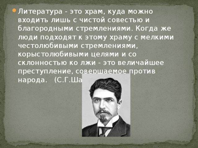 Литература - это храм, куда можно входить лишь с чистой совестью и благородными стремлениями. Когда же люди подходят к этому храму с мелкими честолюбивыми стремлениями, корыстолюбивыми целями и со склонностью ко лжи - это величайшее преступление, совершаемое против народа. (С.Г.Шаумян)