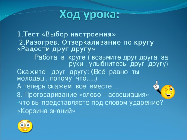 1.Тест «Выбор настроения»  2.Разогрев. Отзеркаливание по кругу «Радости друг другу»  Работа в круге ( возьмите друг друга за руки , улыбнитесь друг другу) Скажите друг другу:  ( Всё равно ты молодец , потому что….)   А теперь скажем все вместе… 3 . Проговаривание «слово – ассоциация» что вы представляете под словом ударение? «Корзина знаний»