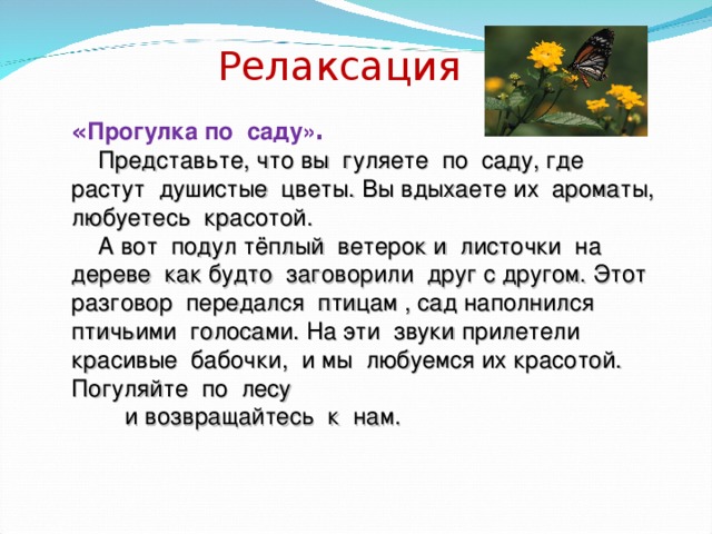 Релаксация « Прогулка по саду» .  Представьте, что вы гуляете по саду, где растут душистые цветы. Вы вдыхаете их ароматы, любуетесь красотой.  А вот подул тёплый ветерок и листочки на дереве как будто заговорили друг с другом. Этот разговор передался птицам , сад наполнился птичьими голосами. На эти звуки прилетели красивые бабочки, и мы любуемся их красотой. Погуляйте по лесу  и возвращайтесь к нам.