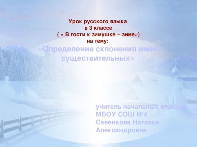 учитель начальных классов МБОУ СОШ №4 Савенкова Наталья Александровна Урок русского языка  в 3 классе  ( « В гости к зимушке – зиме») на тему: «Определение склонения имён существительных»