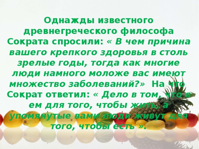 Однажды известного древнегреческого философа Сократа спросили:  « В чем причина вашего крепкого здоровья в столь зрелые годы, тогда как многие люди намного моложе вас имеют множество заболеваний?»  На что Сократ ответил:  « Дело в том, что я ем для того, чтобы жить, а упомянутые вами люди живут для того, чтобы есть ».