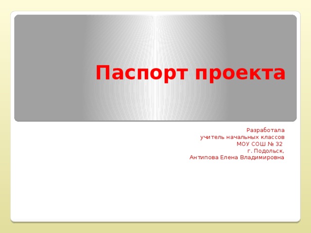 Паспорт проекта Разработала  учитель начальных классов МОУ СОШ № 32 г. Подольск, Антипова Елена Владимировна