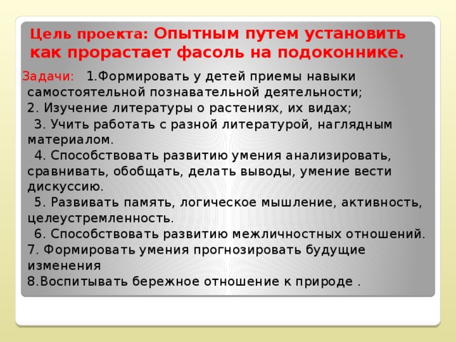 Цель проекта: Опытным путем установить как прорастает фасоль на подоконнике. Задачи:         1.Формировать у детей приемы навыки самостоятельной познавательной деятельности;  2. Изучение литературы о растениях, их видах;  3. Учить работать с разной литературой, наглядным материалом.  4. Способствовать развитию умения анализировать, сравнивать, обобщать, делать выводы, умение вести дискуссию.  5. Развивать память, логическое мышление, активность, целеустремленность.  6. Способствовать развитию межличностных отношений.  7. Формировать умения прогнозировать будущие изменения   8.Воспитывать бережное отношение к природе .