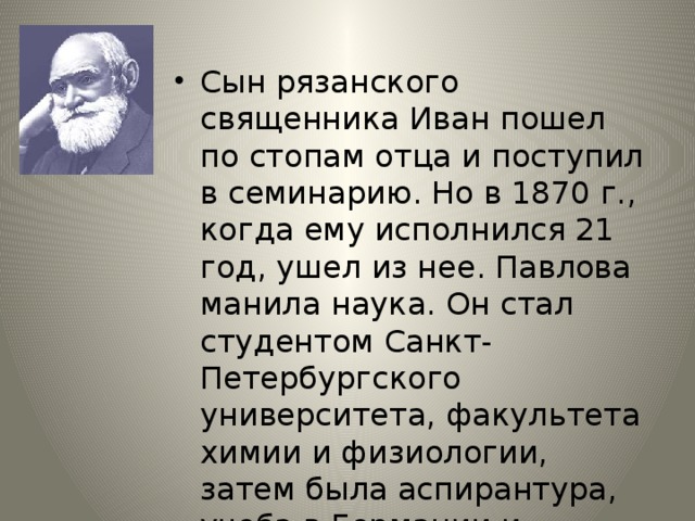 Сын рязанского священника Иван пошел по стопам отца и поступил в семинарию. Но в 1870 г., когда ему исполнился 21 год, ушел из нее. Павлова манила наука. Он стал студентом Санкт-Петербургского университета, факультета химии и физиологии, затем была аспирантура, учеба в Германии и практика в лабораториях именитых ученых, в частности Боткина. 