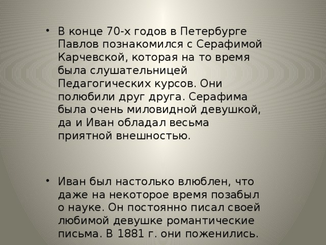 В конце 70-х годов в Петербурге Павлов познакомился с Серафимой Карчевской, которая на то время была слушательницей Педагогических курсов. Они полюбили друг друга. Серафима была очень миловидной девушкой, да и Иван обладал весьма приятной внешностью.  Иван был настолько влюблен, что даже на некоторое время позабыл о науке. Он постоянно писал своей любимой девушке романтические письма. В 1881 г. они поженились.