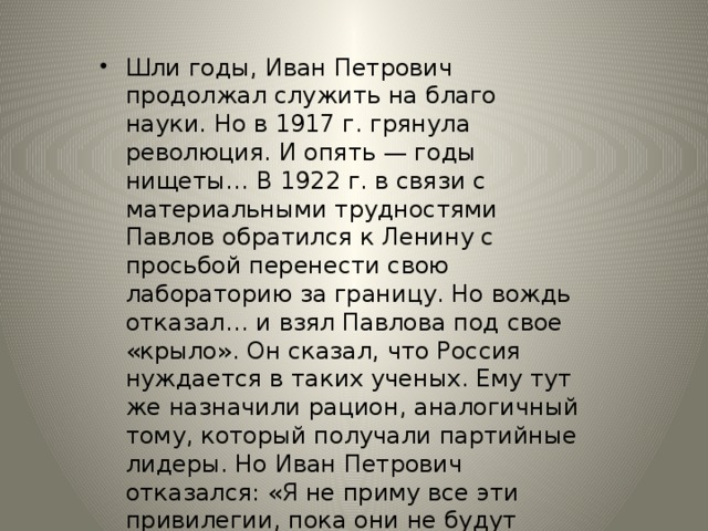 Шли годы, Иван Петрович продолжал служить на благо науки. Но в 1917 г. грянула революция. И опять — годы нищеты… В 1922 г. в связи с материальными трудностями Павлов обратился к Ленину с просьбой перенести свою лабораторию за границу. Но вождь отказал… и взял Павлова под свое «крыло». Он сказал, что Россия нуждается в таких ученых. Ему тут же назначили рацион, аналогичный тому, который получали партийные лидеры. Но Иван Петрович отказался: «Я не приму все эти привилегии, пока они не будут предоставлены всем работникам лаборатории».