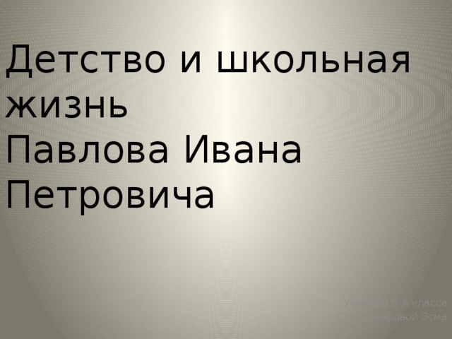 Детство и школьная жизнь  Павлова Ивана Петровича Детство и школьная жизнь Павлова Ивана Петровича. Ученица 9-А класса Сеитбекировой Эсма