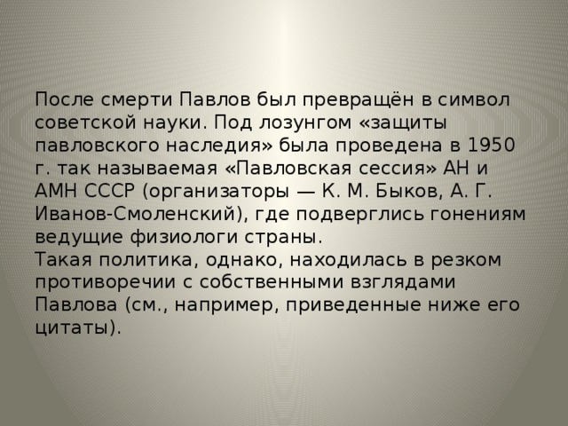 После смерти Павлов был превращён в символ советской науки. Под лозунгом «защиты павловского наследия» была проведена в 1950 г. так называемая «Павловская сессия» АН и АМН СССР (организаторы — К. М. Быков, А. Г. Иванов-Смоленский), где подверглись гонениям ведущие физиологи страны.  Такая политика, однако, находилась в резком противоречии с собственными взглядами Павлова (см., например, приведенные ниже его цитаты). После смерти Павлов был превращён в символ советской науки. Под лозунгом «защиты павловского наследия» была проведена в 1950 г. так называемая «Павловская сессия» АН и АМН СССР (организаторы — К. М. Быков, А. Г. Иванов-Смоленский), где подверглись гонениям ведущие физиологи страны.  Такая политика, однако, находилась в резком противоречии с собственными взглядами Павлова (см., например, приведенные ниже его цитаты).