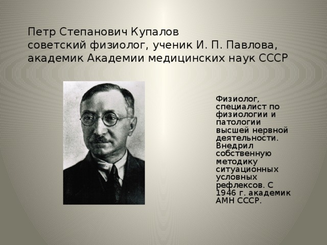 Петр Степанович Купалов  советский физиолог, ученик И. П. Павлова, академик Академии медицинских наук СССР   Физиолог, специалист по физиологии и патологии высшей нервной деятельности. Внедрил собственную методику ситуационных условных рефлексов. С 1946 г. академик АМН СССР. Петр Степанович Купалов - советский физиолог, ученик И. П. Павлова, академик Академии медицинских наук СССР.