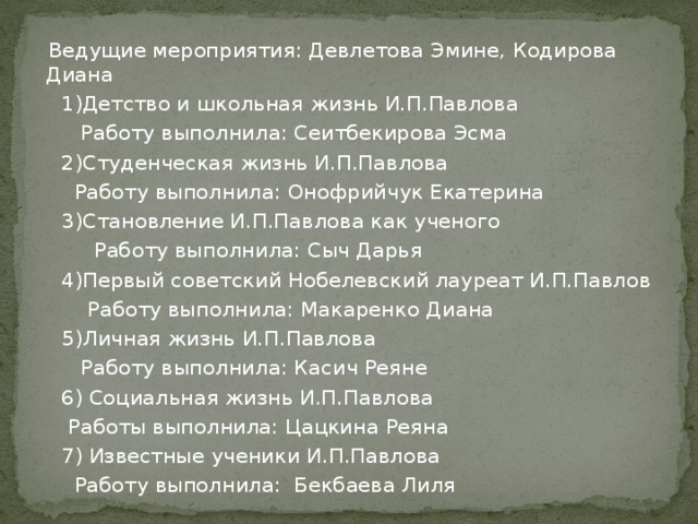 Ведущие мероприятия: Девлетова Эмине, Кодирова Диана  1)Детство и школьная жизнь И.П.Павлова  Работу выполнила: Сеитбекирова Эсма  2)Студенческая жизнь И.П.Павлова  Работу выполнила: Онофрийчук Екатерина  3)Становление И.П.Павлова как ученого  Работу выполнила: Сыч Дарья  4)Первый советский Нобелевский лауреат И.П.Павлов  Работу выполнила: Макаренко Диана  5)Личная жизнь И.П.Павлова  Работу выполнила: Касич Реяне  6) Социальная жизнь И.П.Павлова  Работы выполнила: Цацкина Реяна  7) Известные ученики И.П.Павлова  Работу выполнила: Бекбаева Лиля Участники мероприятия.