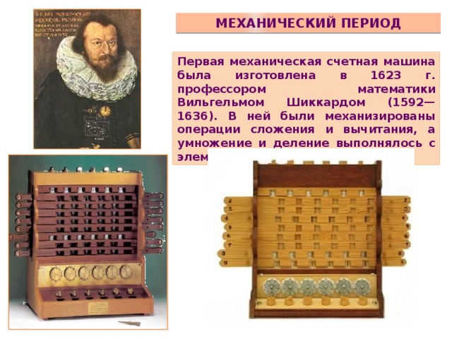 Механический период Первая механическая счетная машина была изготовлена в 1623 г. профессором математики Вильгельмом Шиккардом (1592—1636). В ней были механизированы операции сложения и вычитания, а умножение и деление выполнялось с элементами механизации.