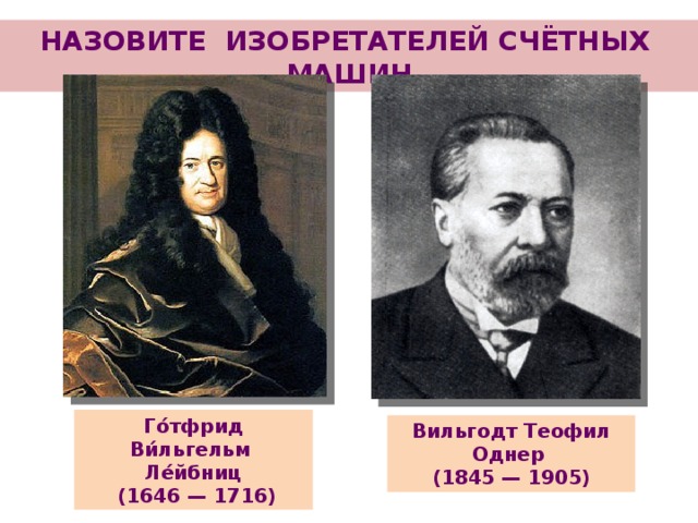НАЗОВИТЕ ИЗОБРЕТАТЕЛЕЙ СЧЁТНЫХ МАШИН Го́тфрид Ви́льгельм Ле́йбниц  (1646 — 1716) Вильгодт Теофил Однер (1845 — 1905)