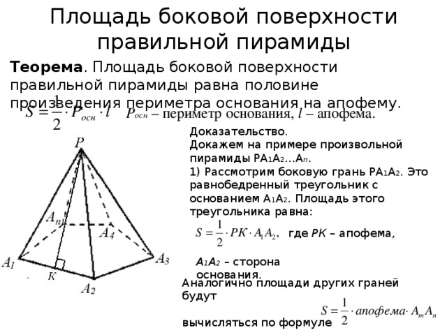 Площадь боковой поверхности правильной пирамиды Теорема . Площадь боковой поверхности правильной пирамиды равна половине произведения периметра основания на апофему. Р осн  – периметр основания, l – апофема. Доказательство. Докажем на примере произвольной пирамиды РА 1 А 2 …А n . 1) Рассмотрим боковую грань РА 1 А 2 . Это равнобедренный треугольник с основанием А 1 А 2 . Площадь этого треугольника равна: где РК – апофема, А 1 А 2 – сторона основания. Аналогично площади других граней будут вычисляться по формуле