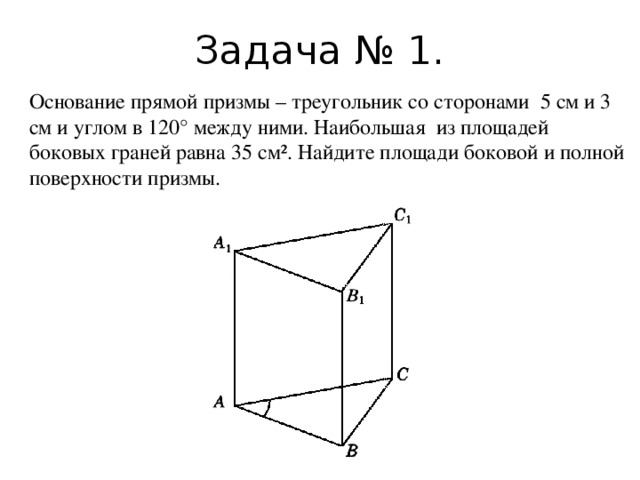 Задача № 1. Основание прямой призмы – треугольник со сторонами 5 см и 3 см и углом в 120° между ними. Наибольшая из площадей боковых граней равна 35 см². Найдите площади боковой и полной поверхности призмы.