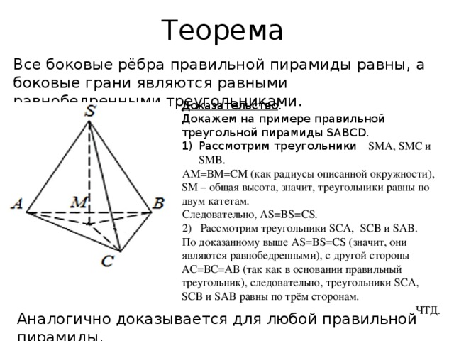 Теорема Все боковые рёбра правильной пирамиды равны, а боковые грани являются равными равнобедренными треугольниками. Доказательство . Докажем на примере правильной треугольной пирамиды SABCD. Рассмотрим треугольники SMA, SMC и SMB. АМ=ВМ=СМ (как радиусы описанной окружности), SМ – общая высота, значит, треугольники равны по двум катетам. Следовательно, AS=BS=CS. 2) Рассмотрим треугольники SCA, SCB и SAB. По доказанному выше AS=BS=CS (значит, они являются равнобедренными), с другой стороны АС=ВС=АВ (так как в основании правильный треугольник), следовательно, треугольники SCA, SCB и SAB равны по трём сторонам. ЧТД. Аналогично доказывается для любой правильной пирамиды.