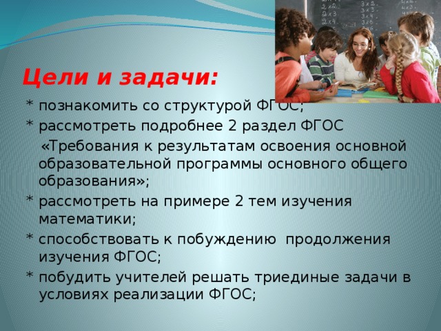 Цели и задачи: * познакомить со структурой ФГОС; * рассмотреть подробнее 2 раздел ФГОС  «Требования к результатам освоения основной образовательной программы основного общего образования»; * рассмотреть на примере 2 тем изучения математики; * способствовать к побуждению продолжения изучения ФГОС; * побудить учителей решать триединые задачи в условиях реализации ФГОС;