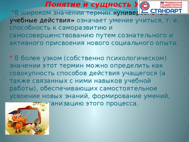 Понятие и сущность УУД ?   * В широком значении термин «универсальные учебные действия» означает умение учиться, т. е. способность к саморазвитию и самосовершенствованию путем сознательного и активного присвоения нового социального опыта.  * В более узком (собственно психологическом) значении этот термин можно определить как совокупность способов действия учащегося (а также связанных с ними навыков учебной работы), обеспечивающих самостоятельное усвоение новых знаний, формирование умений, включая организацию этого процесса.