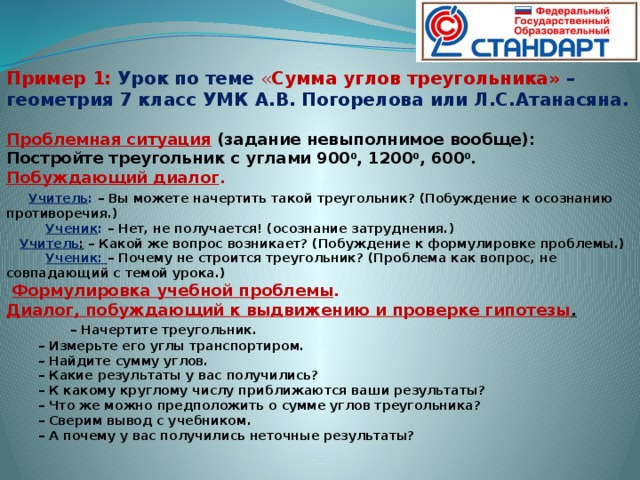 Пример 1:  Урок по теме « Сумма углов треугольника» – геометрия 7 класс УМК А.В. Погорелова или Л.С.Атанасяна.   Проблемная ситуация  (задание невыполнимое вообще): Постройте треугольник с углами 900 0 , 1200 0 , 600 0 . Побуждающий диалог .  Учитель : – Вы можете начертить такой треугольник? (Побуждение к осознанию противоречия.)  Ученик : – Нет, не получается! (осознание затруднения.)  Учитель : – Какой же вопрос возникает? (Побуждение к формулировке проблемы.)  Ученик: – Почему не строится треугольник? (Проблема как вопрос, не совпадающий с темой урока.)   Формулировка учебной проблемы . Диалог, побуждающий к выдвижению и проверке гипотезы .   – Начертите треугольник.  – Измерьте его углы транспортиром.  – Найдите сумму углов.  – Какие результаты у вас получились?  – К какому круглому числу приближаются ваши результаты?  – Что же можно предположить о сумме углов треугольника?  – Сверим вывод с учебником.  – А почему у вас получились неточные результаты?  