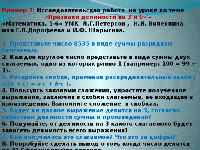 Пример 2: Исследовательская работа на уроке по теме  «Признаки делимости на 3 и 9» – «Математика. 5-6» УМК Л.Г.Петерсон , Н.Я. Виленкина или Г.В.Дорофеева и И.Ф. Шарыгина.   1. Представьте число 8535 в виде суммы разрядных слагаемых. 2. Каждое круглое число представьте в виде суммы двух слагаемых, одно из которых равно 1 (например: 100 = 99 + 1). 3. Раскройте скобки, применив распределительный закон ( a·(b + c) = a·c + b·c ). 4. Пользуясь законами сложения, упростите полученное выражение, заключив в скобки слагаемые, не входящие в произведения. Выполните сложение в скобках. 5. Будет ли данное выражение делится на 3, согласно свойствам делимости суммы и произведения? 6. Подумайте, от делимости на 3 какого слагаемого будет зависеть делимость всего выражения? 7. Как получилось это слагаемое? Что это за цифры? 8. Попробуйте сделать вывод о том, когда число делится на 3? Сформулируйте правило. 9. Проверьте свой вывод по учебнику.