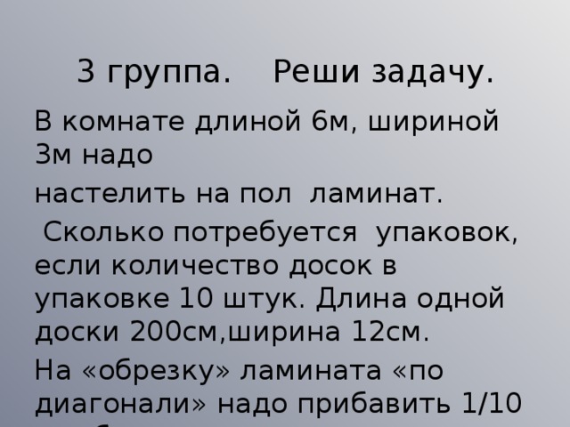 3 группа. Реши задачу. В комнате длиной 6м, шириной 3м надо настелить на пол ламинат.  Сколько потребуется упаковок, если количество досок в упаковке 10 штук. Длина одной доски 200см,ширина 12см. На «обрезку» ламината «по диагонали» надо прибавить 1/10 от общего количества ламината.