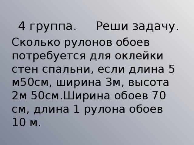 4 группа. Реши задачу. Сколько рулонов обоев потребуется для оклейки стен спальни, если длина 5 м50см, ширина 3м, высота 2м 50см.Ширина обоев 70 см, длина 1 рулона обоев 10 м.